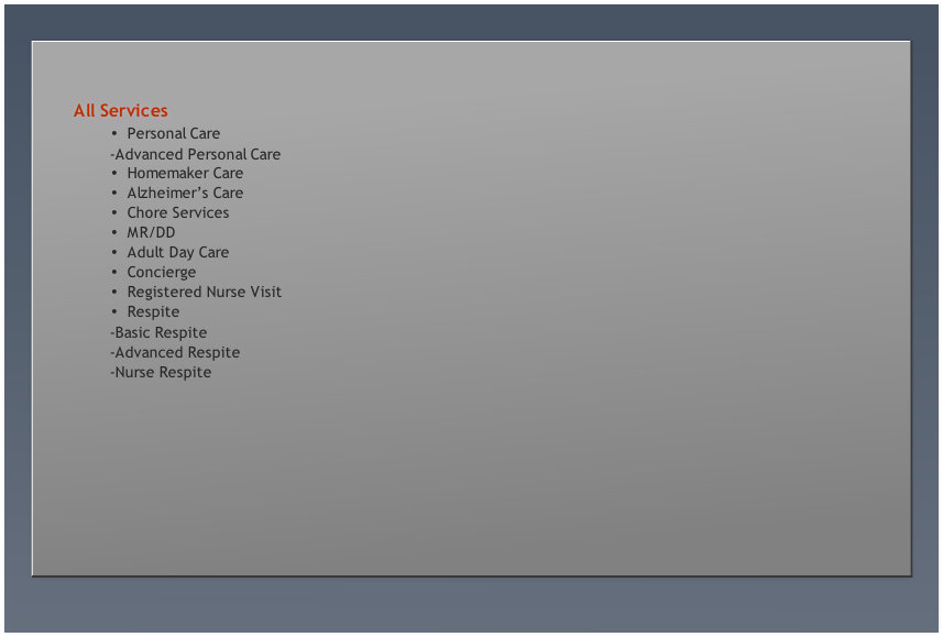 Personal Care
								-Advanced Personal Care
Homemaker Care
Alzheimer’s Care
Chore Services
MR/DD
Adult Day Care
Concierge
Registered Nurse Visit
Respite
 							-Basic Respite
								-Advanced Respite
								-Nurse Respite

